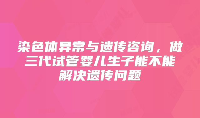 染色体异常与遗传咨询，做三代试管婴儿生子能不能解决遗传问题