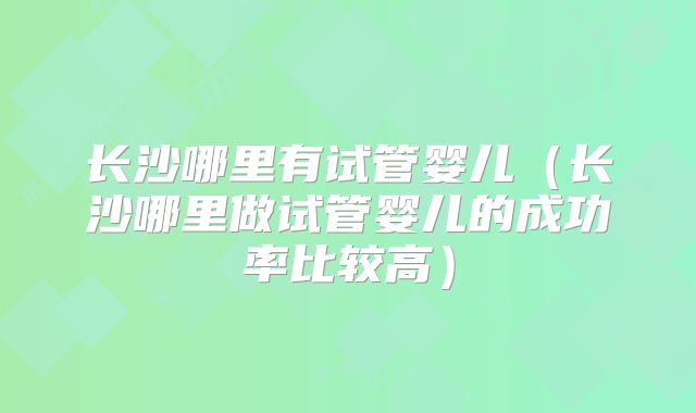 长沙哪里有试管婴儿（长沙哪里做试管婴儿的成功率比较高）