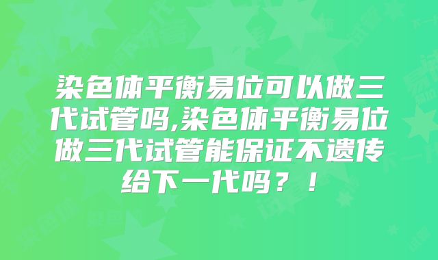 染色体平衡易位可以做三代试管吗,染色体平衡易位做三代试管能保证不遗传给下一代吗？！