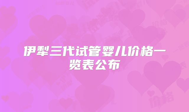 伊犁三代试管婴儿价格一览表公布
