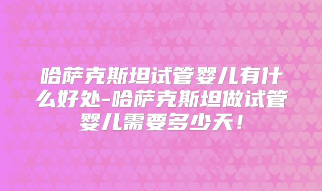 哈萨克斯坦试管婴儿有什么好处-哈萨克斯坦做试管婴儿需要多少天！