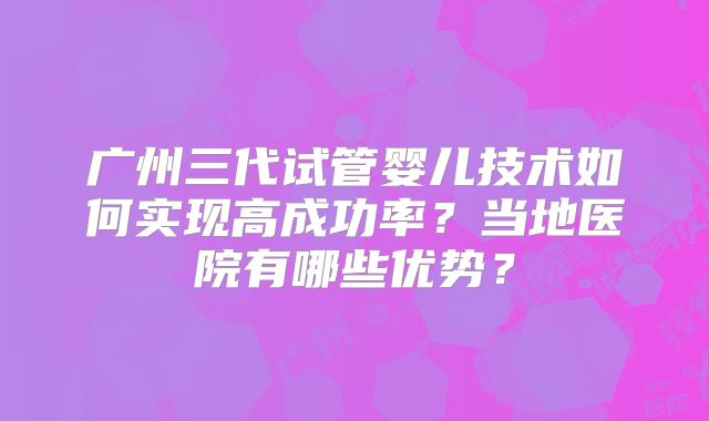广州三代试管婴儿技术如何实现高成功率？当地医院有哪些优势？
