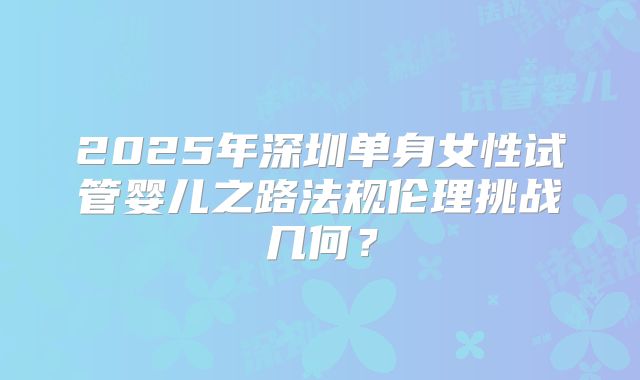 2025年深圳单身女性试管婴儿之路法规伦理挑战几何？