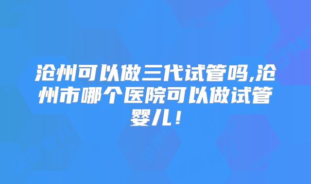 沧州可以做三代试管吗,沧州市哪个医院可以做试管婴儿！