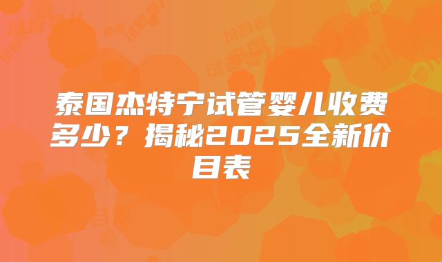 泰国杰特宁试管婴儿收费多少？揭秘2025全新价目表
