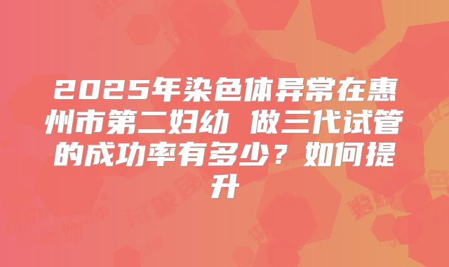 2025年染色体异常在惠州市第二妇幼 做三代试管的成功率有多少?如何提升