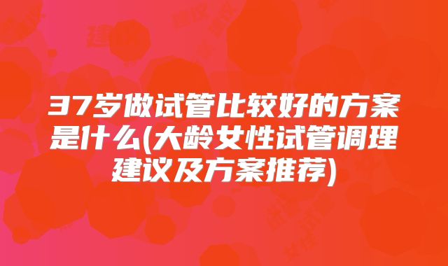 37岁做试管比较好的方案是什么(大龄女性试管调理建议及方案推荐)