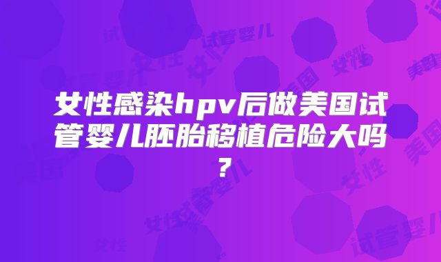 女性感染hpv后做美国试管婴儿胚胎移植危险大吗？