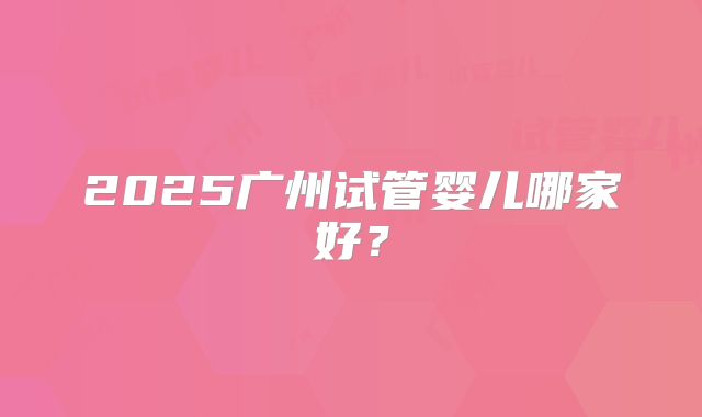 2025广州试管婴儿哪家好？