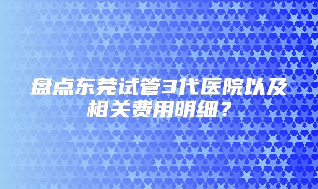盘点东莞试管3代医院以及相关费用明细？