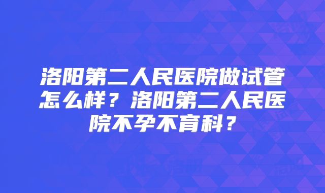洛阳第二人民医院做试管怎么样？洛阳第二人民医院不孕不育科？