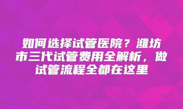如何选择试管医院？潍坊市三代试管费用全解析，做试管流程全都在这里