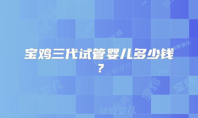宝鸡三代试管婴儿多少钱？