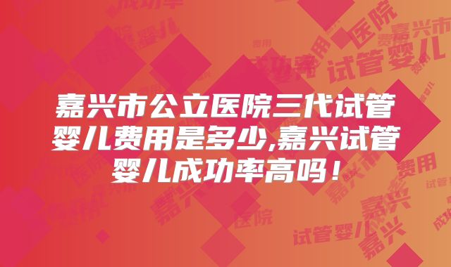 嘉兴市公立医院三代试管婴儿费用是多少,嘉兴试管婴儿成功率高吗！