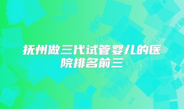 抚州做三代试管婴儿的医院排名前三