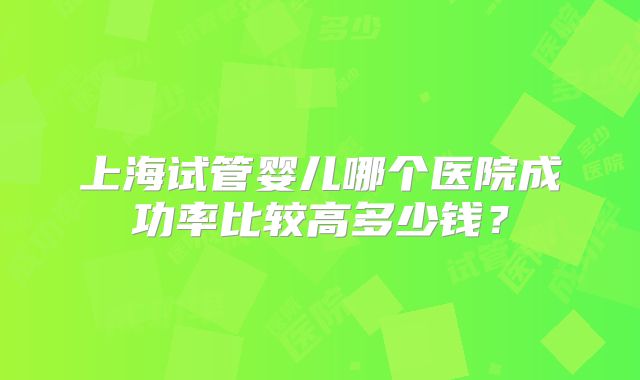 上海试管婴儿哪个医院成功率比较高多少钱？