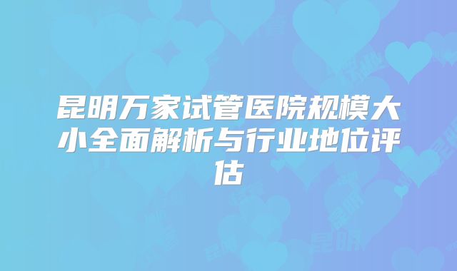 昆明万家试管医院规模大小全面解析与行业地位评估