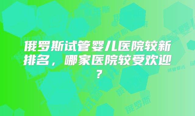 俄罗斯试管婴儿医院较新排名，哪家医院较受欢迎？