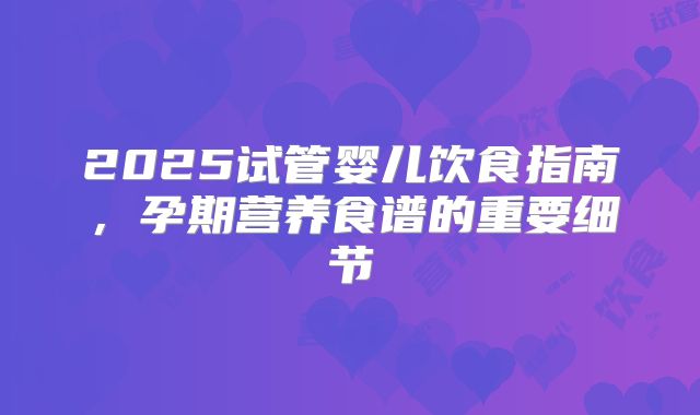 2025试管婴儿饮食指南，孕期营养食谱的重要细节