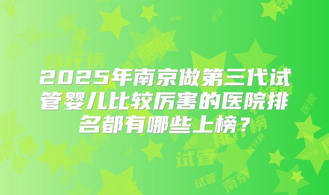 2025年南京做第三代试管婴儿比较厉害的医院排名都有哪些上榜?