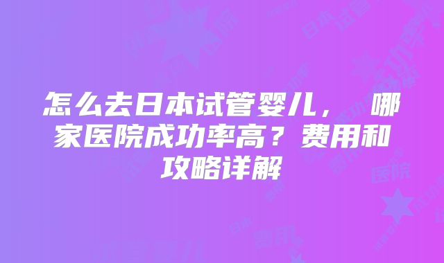 怎么去日本试管婴儿， 哪家医院成功率高？费用和攻略详解
