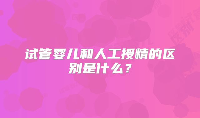 试管婴儿和人工授精的区别是什么?