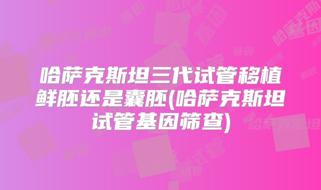 哈萨克斯坦三代试管移植鲜胚还是囊胚(哈萨克斯坦试管基因筛查)