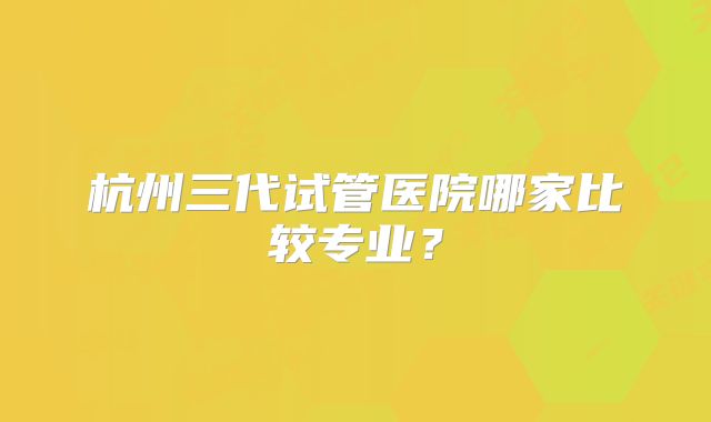 杭州三代试管医院哪家比较专业？