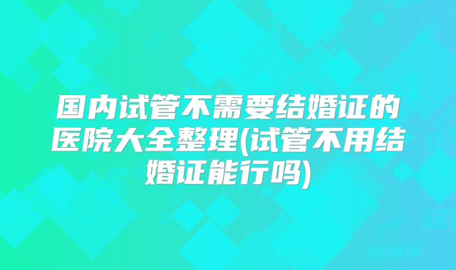 国内试管不需要结婚证的医院大全整理(试管不用结婚证能行吗)