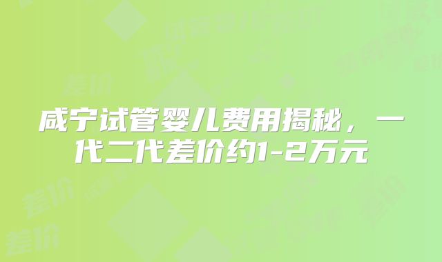 咸宁试管婴儿费用揭秘，一代二代差价约1-2万元