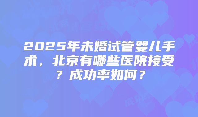2025年未婚试管婴儿手术，北京有哪些医院接受？成功率如何？