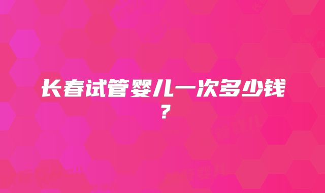 长春试管婴儿一次多少钱?