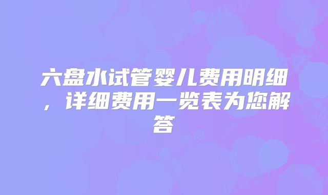 六盘水试管婴儿费用明细，详细费用一览表为您解答