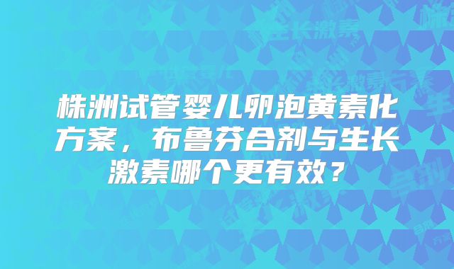 株洲试管婴儿卵泡黄素化方案，布鲁芬合剂与生长激素哪个更有效？