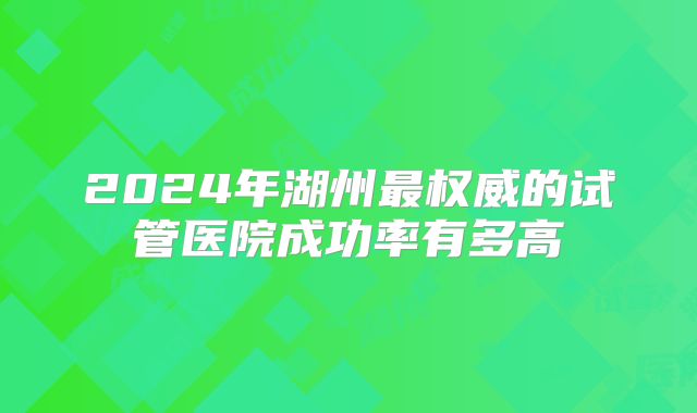 2024年湖州最权威的试管医院成功率有多高
