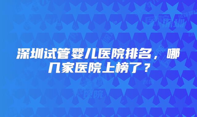 深圳试管婴儿医院排名,哪几家医院上榜了?
