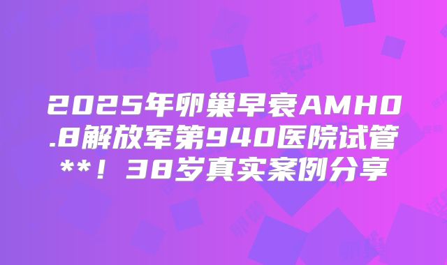 2025年卵巢早衰AMH0.8解放军第940医院试管**！38岁真实案例分享