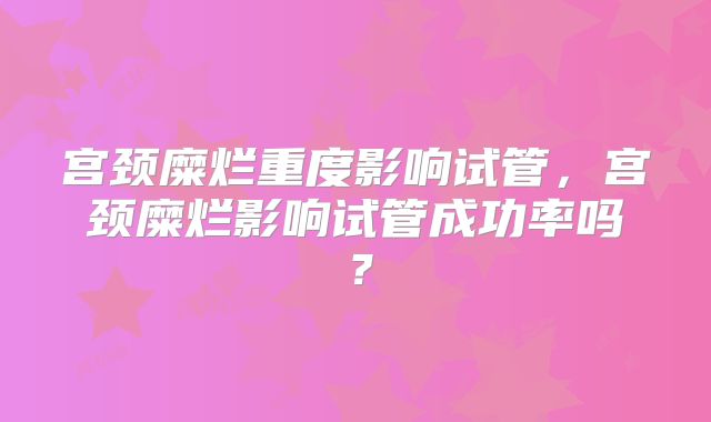 宫颈糜烂重度影响试管，宫颈糜烂影响试管成功率吗？