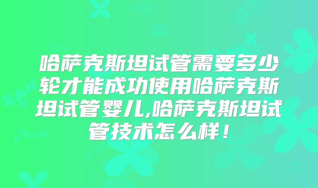 哈萨克斯坦试管需要多少轮才能成功使用哈萨克斯坦试管婴儿,哈萨克斯坦试管技术怎么样！