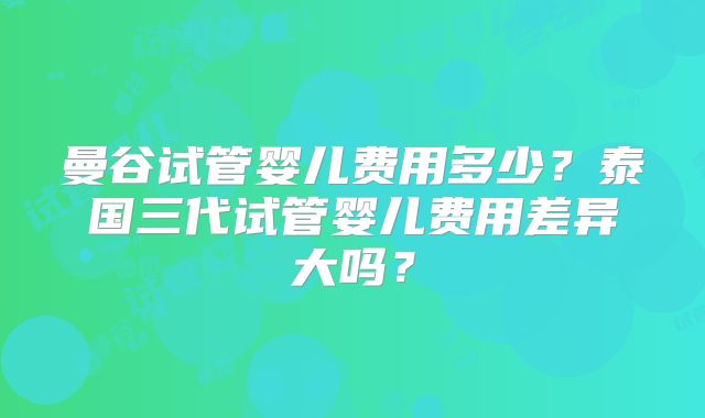 曼谷试管婴儿费用多少？泰国三代试管婴儿费用差异大吗？