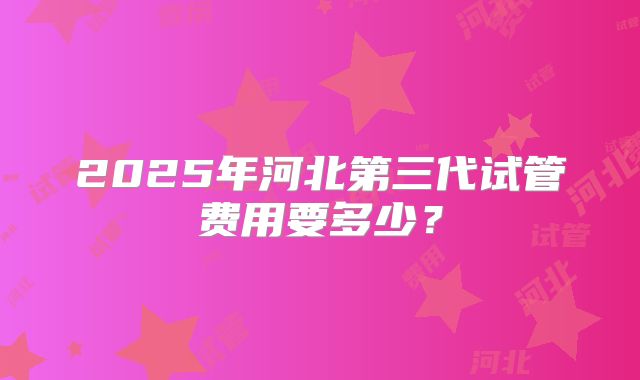2025年河北第三代试管费用要多少？