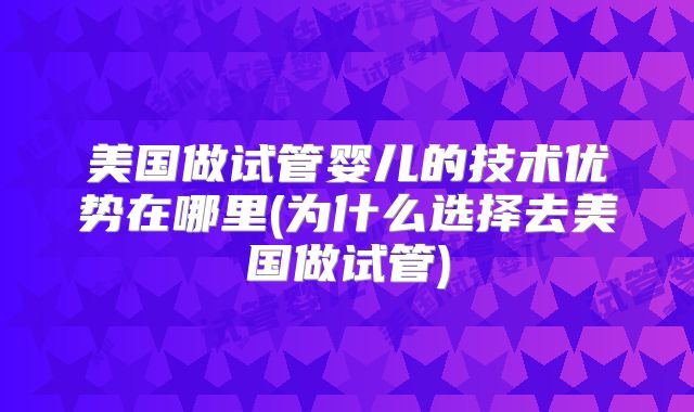 美国做试管婴儿的技术优势在哪里(为什么选择去美国做试管)