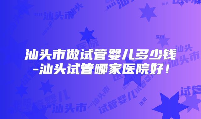 汕头市做试管婴儿多少钱-汕头试管哪家医院好！