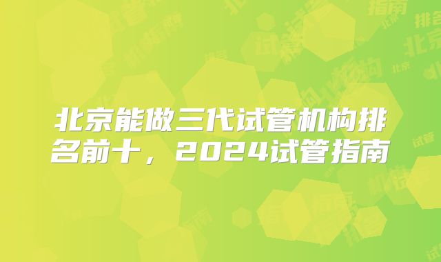 北京能做三代试管机构排名前十，2024试管指南