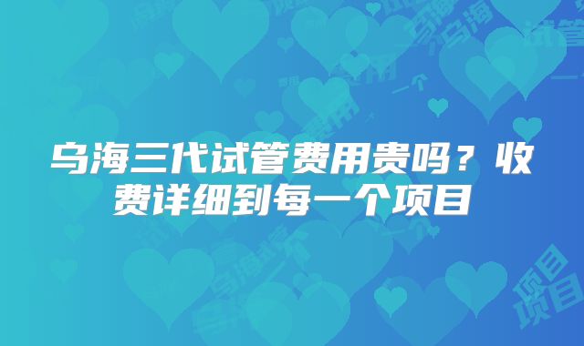 乌海三代试管费用贵吗？收费详细到每一个项目