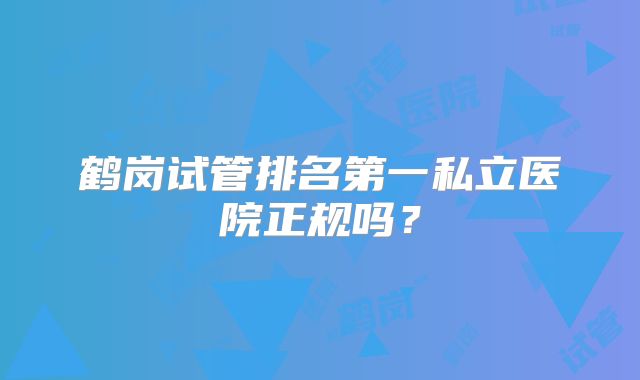 鹤岗试管排名第一私立医院正规吗？
