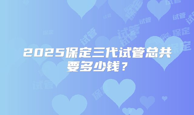 2025保定三代试管总共要多少钱？