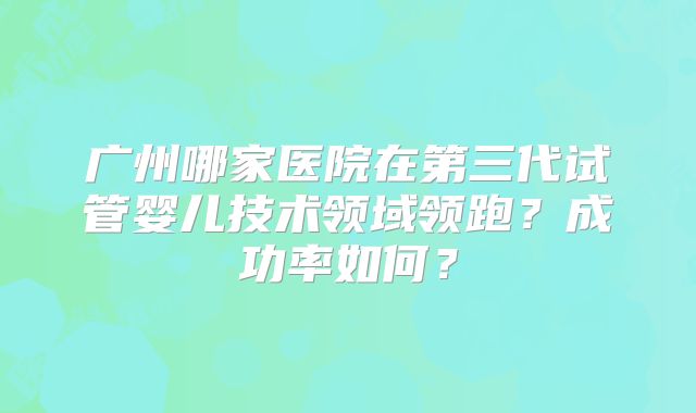 广州哪家医院在第三代试管婴儿技术领域领跑？成功率如何？