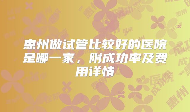 惠州做试管比较好的医院是哪一家，附成功率及费用详情