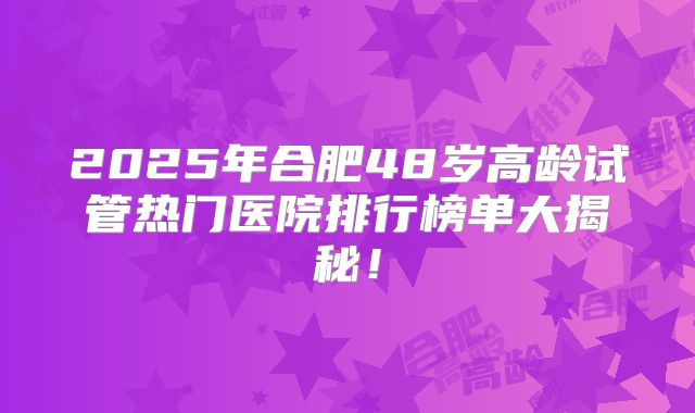 2025年合肥48岁高龄试管热门医院排行榜单大揭秘！